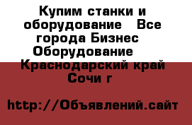 Купим станки и оборудование - Все города Бизнес » Оборудование   . Краснодарский край,Сочи г.